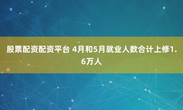股票配资配资平台 4月和5月就业人数合计上修1.6万人