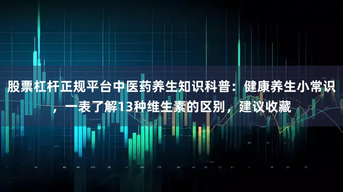 股票杠杆正规平台中医药养生知识科普：健康养生小常识，一表了解13种维生素的区别，建议收藏