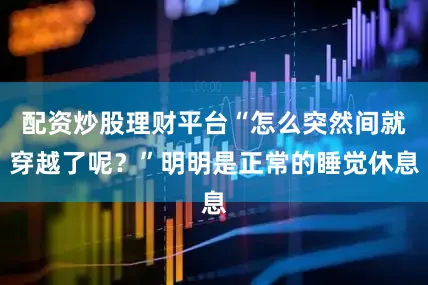 配资炒股理财平台“怎么突然间就穿越了呢？”明明是正常的睡觉休息