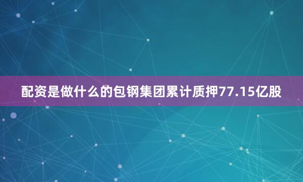 配资是做什么的包钢集团累计质押77.15亿股