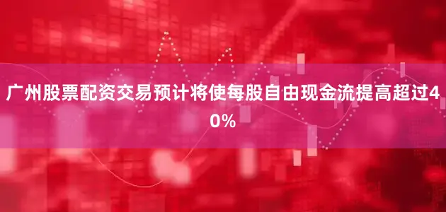 广州股票配资交易预计将使每股自由现金流提高超过40%