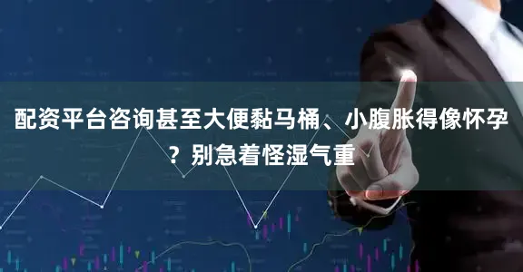 配资平台咨询甚至大便黏马桶、小腹胀得像怀孕？别急着怪湿气重