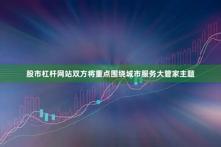 股市杠杆网站双方将重点围绕城市服务大管家主题