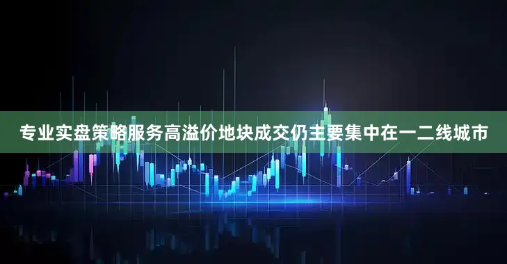 专业实盘策略服务高溢价地块成交仍主要集中在一二线城市