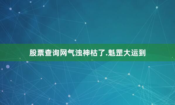 股票查询网气浊神枯了.魁罡大运到