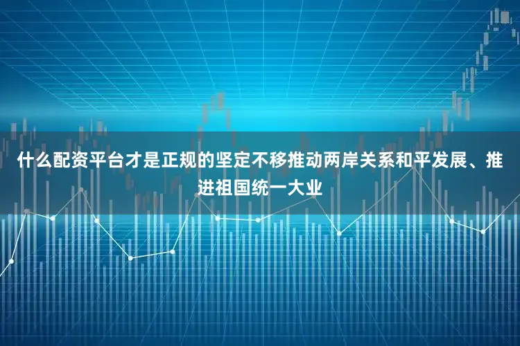 什么配资平台才是正规的坚定不移推动两岸关系和平发展、推进祖国统一大业