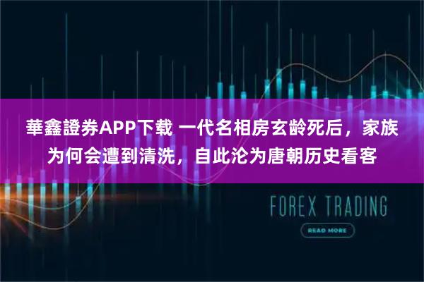 華鑫證券APP下载 一代名相房玄龄死后，家族为何会遭到清洗，自此沦为唐朝历史看客