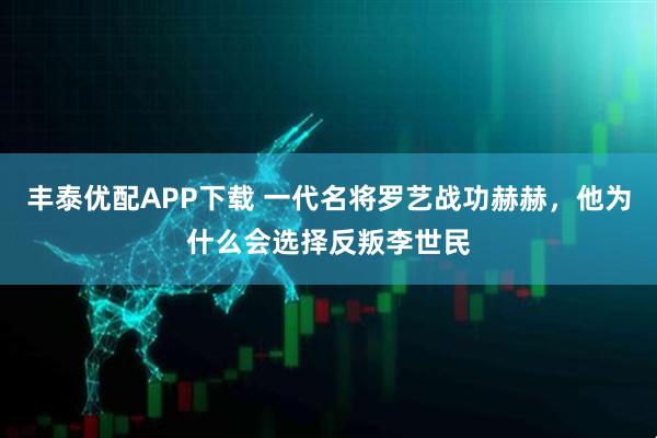 丰泰优配APP下载 一代名将罗艺战功赫赫，他为什么会选择反叛李世民