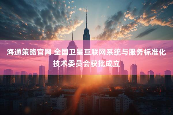 海通策略官网 全国卫星互联网系统与服务标准化技术委员会获批成立