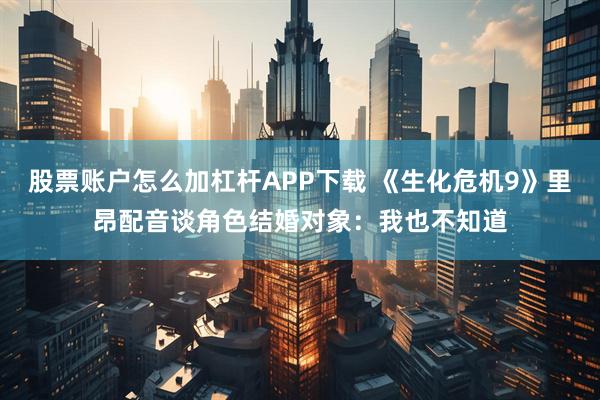 股票账户怎么加杠杆APP下载 《生化危机9》里昂配音谈角色结婚对象：我也不知道