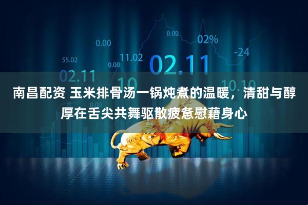 南昌配资 玉米排骨汤一锅炖煮的温暖，清甜与醇厚在舌尖共舞驱散疲惫慰藉身心