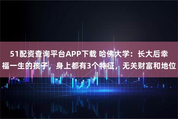 51配资查询平台APP下载 哈佛大学：长大后幸福一生的孩子，身上都有3个特征，无关财富和地位