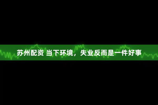 苏州配资 当下环境，失业反而是一件好事