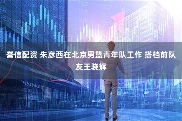 誉信配资 朱彦西在北京男篮青年队工作 搭档前队友王骁辉