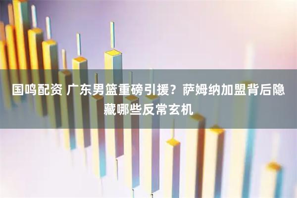 国鸣配资 广东男篮重磅引援？萨姆纳加盟背后隐藏哪些反常玄机