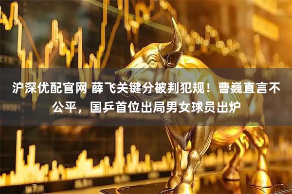 沪深优配官网 薛飞关键分被判犯规！曹巍直言不公平，国乒首位出局男女球员出炉