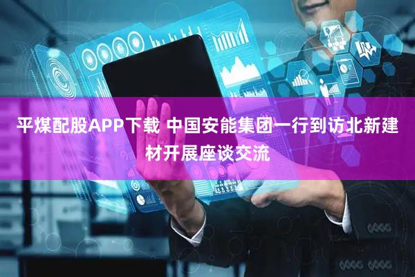 平煤配股APP下载 中国安能集团一行到访北新建材开展座谈交流