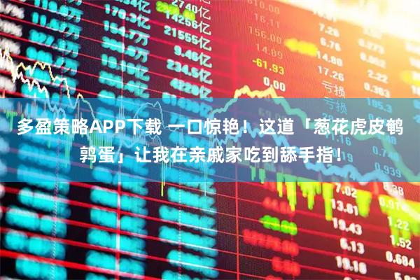 多盈策略APP下载 一口惊艳！这道「葱花虎皮鹌鹑蛋」让我在亲戚家吃到舔手指！