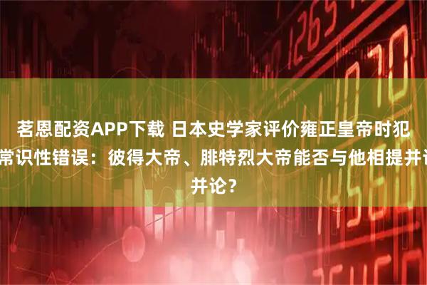茗恩配资APP下载 日本史学家评价雍正皇帝时犯了常识性错误：彼得大帝、腓特烈大帝能否与他相提并论？