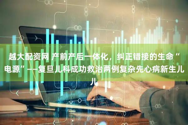 越大配资网 产前产后一体化，纠正错接的生命“电源”——复旦儿科成功救治两例复杂先心病新生儿