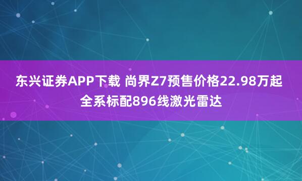 东兴证券APP下载 尚界Z7预售价格22.98万起 全系标配896线激光雷达