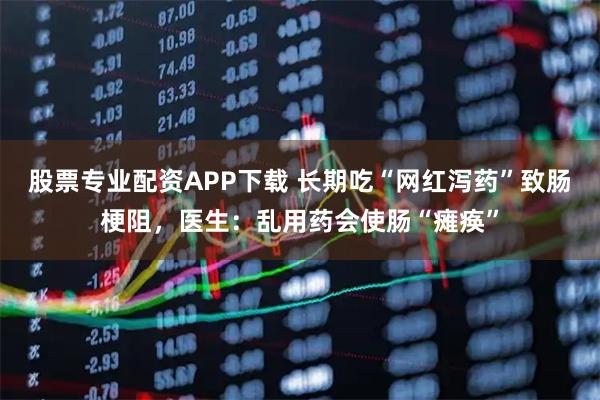股票专业配资APP下载 长期吃“网红泻药”致肠梗阻，医生：乱用药会使肠“瘫痪”