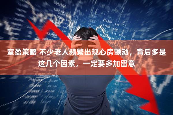 室盈策略 不少老人频繁出现心房颤动，背后多是这几个因素，一定要多加留意