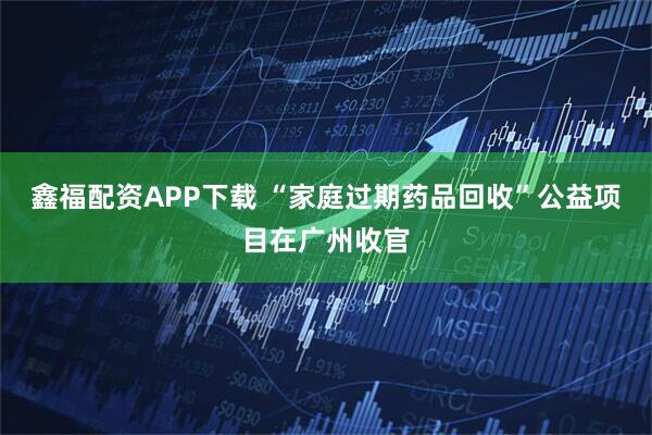 鑫福配资APP下载 “家庭过期药品回收”公益项目在广州收官