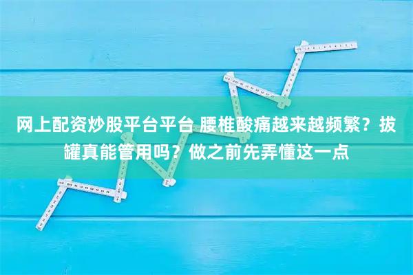 网上配资炒股平台平台 腰椎酸痛越来越频繁？拔罐真能管用吗？做之前先弄懂这一点