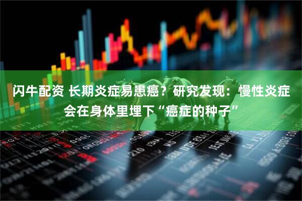 闪牛配资 长期炎症易患癌？研究发现：慢性炎症会在身体里埋下“癌症的种子”