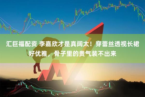 汇巨福配资 李嘉欣才是真阔太！穿蕾丝透视长裙好优雅，骨子里的贵气装不出来