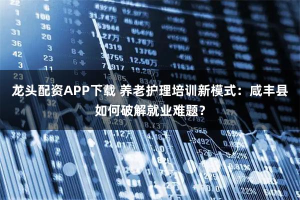 龙头配资APP下载 养老护理培训新模式：咸丰县如何破解就业难题？