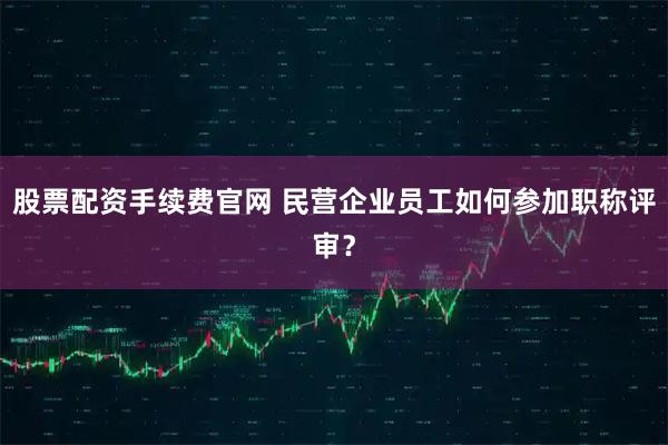 股票配资手续费官网 民营企业员工如何参加职称评审？