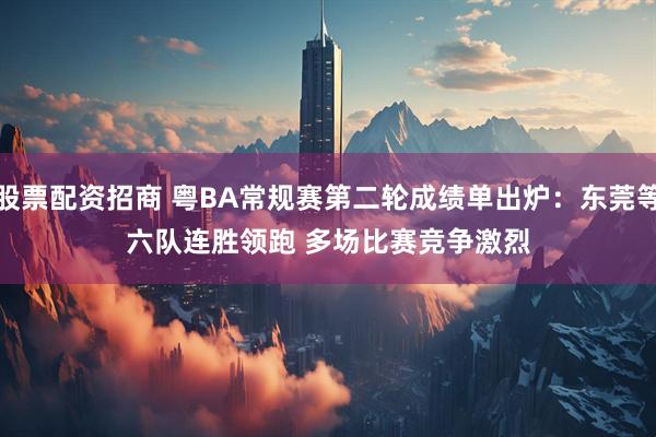 股票配资招商 粤BA常规赛第二轮成绩单出炉：东莞等六队连胜领跑 多场比赛竞争激烈