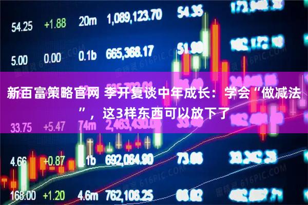 新百富策略官网 李开复谈中年成长：学会“做减法”，这3样东西可以放下了