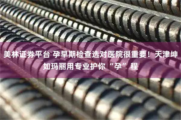 美林证券平台 孕早期检查选对医院很重要！天津坤如玛丽用专业护你 “孕” 程