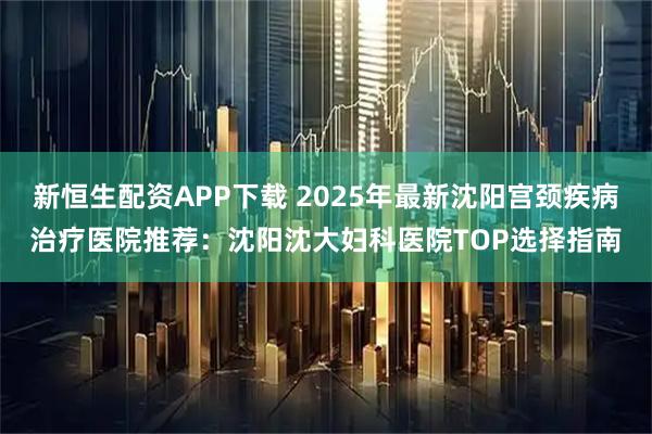 新恒生配资APP下载 2025年最新沈阳宫颈疾病治疗医院推荐：沈阳沈大妇科医院TOP选择指南