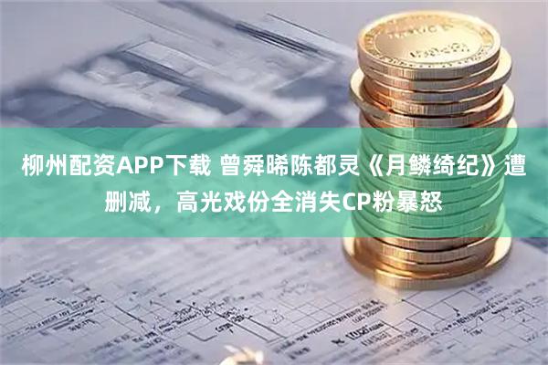柳州配资APP下载 曾舜晞陈都灵《月鳞绮纪》遭删减，高光戏份全消失CP粉暴怒