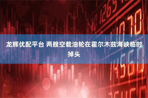 龙辉优配平台 两艘空载油轮在霍尔木兹海峡临时掉头