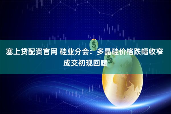 塞上贷配资官网 硅业分会：多晶硅价格跌幅收窄 成交初现回暖
