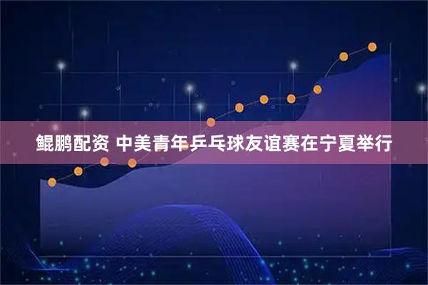 鲲鹏配资 中美青年乒乓球友谊赛在宁夏举行