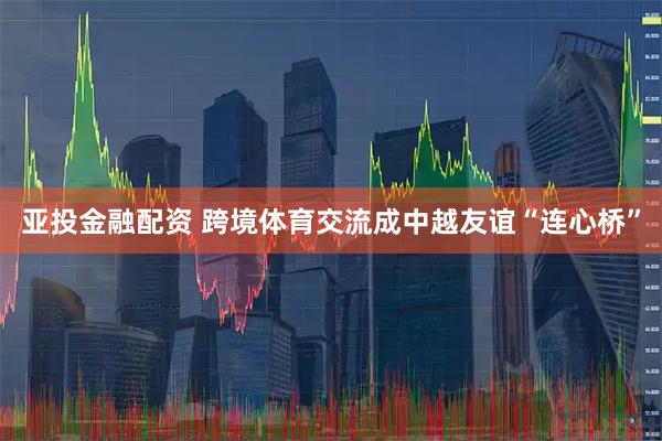 亚投金融配资 跨境体育交流成中越友谊“连心桥”