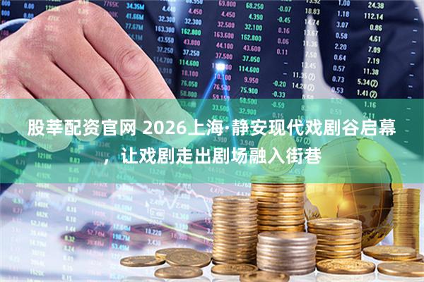 股莘配资官网 2026上海·静安现代戏剧谷启幕，让戏剧走出剧场融入街巷