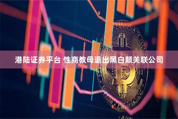 港陆证券平台 性商教母退出黑白颠关联公司