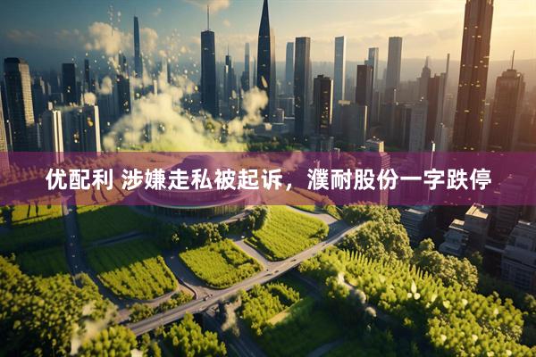 优配利 涉嫌走私被起诉，濮耐股份一字跌停