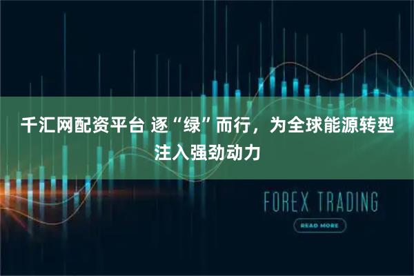 千汇网配资平台 逐“绿”而行，为全球能源转型注入强劲动力