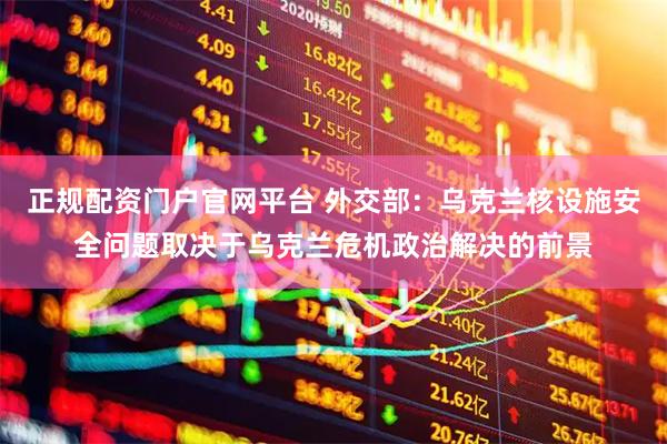 正规配资门户官网平台 外交部：乌克兰核设施安全问题取决于乌克兰危机政治解决的前景