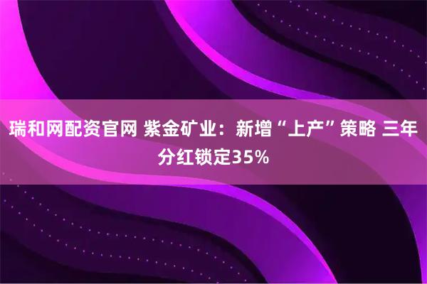 瑞和网配资官网 紫金矿业：新增“上产”策略 三年分红锁定35%